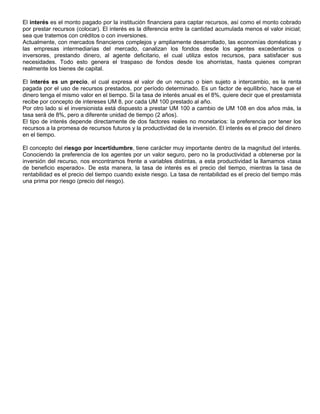 El interés es el monto pagado por la institución financiera para captar recursos, así como el monto cobrado
por prestar recursos (colocar). El interés es la diferencia entre la cantidad acumulada menos el valor inicial;
sea que tratemos con créditos o con inversiones.
Actualmente, con mercados financieros complejos y ampliamente desarrollado, las economías domésticas y
las empresas intermediarias del mercado, canalizan los fondos desde los agentes excedentarios o
inversores, prestando dinero, al agente deficitario, el cual utiliza estos recursos, para satisfacer sus
necesidades. Todo esto genera el traspaso de fondos desde los ahorristas, hasta quienes compran
realmente los bienes de capital.

El interés es un precio, el cual expresa el valor de un recurso o bien sujeto a intercambio, es la renta
pagada por el uso de recursos prestados, por período determinado. Es un factor de equilibrio, hace que el
dinero tenga el mismo valor en el tiempo. Si la tasa de interés anual es el 8%, quiere decir que el prestamista
recibe por concepto de intereses UM 8, por cada UM 100 prestado al año.
Por otro lado si el inversionista está dispuesto a prestar UM 100 a cambio de UM 108 en dos años más, la
tasa será de 8%, pero a diferente unidad de tiempo (2 años).
El tipo de interés depende directamente de dos factores reales no monetarios: la preferencia por tener los
recursos a la promesa de recursos futuros y la productividad de la inversión. El interés es el precio del dinero
en el tiempo.

El concepto del riesgo por incertidumbre, tiene carácter muy importante dentro de la magnitud del interés.
Conociendo la preferencia de los agentes por un valor seguro, pero no la productividad a obtenerse por la
inversión del recurso, nos encontramos frente a variables distintas, a esta productividad la llamamos «tasa
de beneficio esperado». De esta manera, la tasa de interés es el precio del tiempo, mientras la tasa de
rentabilidad es el precio del tiempo cuando existe riesgo. La tasa de rentabilidad es el precio del tiempo más
una prima por riesgo (precio del riesgo).
 