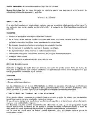 Bancos de emisión: Actualmente representados por bancos oficiales.

Bancos Centrales: Son las casas bancarias de categoría superior que autorizan el funcionamiento de
entidades crediticias, las supervisan y controlan.


                                           Sistema Bancario

Banco Central

Es la autoridad monetaria por excelencia en cualquier país que tenga desarrollado su sistema financiero. Es
una institución casi siempre estatal que tiene la función y la obligación de dirigir la política monetaria del
gobierno.

Funciones:

 Emisión de moneda de curso legal con carácter exclusivo.
 Es el «banco de los bancos». Los bancos comerciales tienen una cuenta corriente en el Banco Central
   de igual forma que los individuos tienen las suyas en los comerciales.
 Es el asesor financiero del gobierno y mantiene sus principales cuentas.
 Es el encargado de custodiar las reservas de divisas y oro del país.
 Es el prestamista en última instancia de los bancos comerciales.
 Determina la relación de cambio entre la moneda del país y las monedas extranjeras.
 Maneja la deuda pública.
 Ejecuta y controla la política financiera y bancaria del país.

Bancos Comerciales

Dedicados al negocio de recibir dinero en depósito, los cuales los presta, sea en forma de mutuo, de
descuento de documentos o de cualquier otra forma. Son considerados además todas las operaciones que
natural y legalmente constituyen el giro bancario.

Funciones:

- Aceptar depósitos.
- Otorgar adelantos y préstamos.

Los depósitos (pasivos) son deudas del banco hacia el público, por las cuales el banco paga un interés. Los
préstamos (activos) son deudas del público al banco, por ellos el banco recibe un interés, la diferencia entre
ambos constituye la ganancia (spread) que les otorga la actividad de intermediarios financieros.

Componentes del dinero y creación monetaria

Dinero son los billetes y monedas de circulación legal en un país, en poder del público, más los depósitos
bancarios en cuenta corriente movilizados mediante el cheque.
O sea, el primer componente es el dinero en efectivo, el segundo es el denominado «dinero bancario»
originado en la práctica de los negocios.
Los depósitos en cuenta corriente son denominados «depósitos a la vista» y son los que guardan mayor
relación con el dinero en efectivo. En los países de elevado desarrollo económicofinanciero, la masa de
cheques en circulación representa una proporción muy significativa respecto del total monetario.
Los depósitos «a plazo» (cajas de ahorro, cuentas especiales, plazo fijo) poseen distintos grados de
convertibilidad líquida.
 