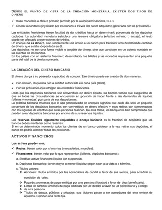 Desde el punto de vista de la creación monetaria, existen dos tipos de
dinero:

 Base monetaria o dinero primario (emitido por la autoridad financiera, BCR).
 Dinero secundario (inyectado por los bancos a través del poder adquisitivo generado por los préstamos).

Las entidades financieras tienen facultad de dar créditos hasta un determinado porcentaje de los depósitos
captados. La autoridad monetaria establece una reserva obligatoria (efectivo mínimo o encaje), el resto
puede ser afectado a operaciones de crédito.
Un cheque no es dinero, sino simplemente una orden a un banco para transferir una determinada cantidad
de dinero, que estaba depositada en él.
Los depósitos no son una forma visible o tangible de dinero, sino que consisten en un asiento contable en
las cuentas de los bancos.
En los países con un sistema financiero desarrollado, los billetes y las monedas representan una pequeña
parte del total de la oferta monetaria.


La creación del dinero bancario

El dinero otorga a su poseedor capacidad de compra. Ese dinero puede ser creado de dos maneras:

 Por emisión, dispuesta por la entidad autorizada en cada país (BCR).
 Por los préstamos que otorgan las entidades financieras.
Dado que los depósitos bancarios son convertibles en dinero líquido, los bancos tienen que asegurarse de
que en todas las circunstancias se encuentren en posición de hacer frente a las demandas de liquidez
(billetes y monedas) por parte de sus depositantes.
La práctica bancaria muestra que el uso generalizado de cheques significa que cada día sólo un pequeño
porcentaje de los depósitos bancarios son convertidos en dinero efectivo y esos retiros son compensados
con los ingresos de efectivo que otras personas realizan. De esta forma, los banqueros han comprobado que
pueden crear depósitos bancarios por encima de sus reservas líquidas.

Las reservas líquidas legalmente requeridas o encaje bancario es la fracción de depósitos que los
bancos deben mantener como reservas.
Si en un determinado momento todos los clientes de un banco quisieran a la vez retirar sus depósitos, el
banco no podría atender todas las peticiones.

ACTIVOS FINANCIEROS

Los activos pueden ser:
 Reales: tienen valor por sí mismos (mercaderías, muebles).
 Financieros: tienen valor por lo que representan (billetes, depósitos bancarios).
   a. Efectivo: activo financiero líquido por excelencia.
   b. Depósitos bancarios: tienen mayor o menor liquidez según sean a la vista o a término.
   c. Títulos valores:
       Acciones: títulos emitidos por las sociedades de capital a favor de sus socios, para acreditar su
         condición de tales.
       Pagarés: promesas de pago emitidas por una persona (librador) a favor de otra (beneficiario).
       Letras de cambio: órdenes de pago emitidas por un librador a favor de un beneficiario y a cargo
       de otra persona.
       Títulos de deuda, públicos y privados: sus titulares pasan a ser acreedores del ente emisor de
        aquellos. Reciben una renta fija.
 
