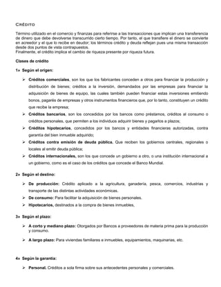 Crédito

Término utilizado en el comercio y finanzas para referirse a las transacciones que implican una transferencia
de dinero que debe devolverse transcurrido cierto tiempo. Por tanto, el que transfiere el dinero se convierte
en acreedor y el que lo recibe en deudor; los términos crédito y deuda reflejan pues una misma transacción
desde dos puntos de vista contrapuestos.
Finalmente, el crédito implica el cambio de riqueza presente por riqueza futura.

Clases de crédito

1» Según el origen:

    Créditos comerciales, son los que los fabricantes conceden a otros para financiar la producción y
       distribución de bienes; créditos a la inversión, demandados por las empresas para financiar la
       adquisición de bienes de equipo, las cuales también pueden financiar estas inversiones emitiendo
       bonos, pagarés de empresas y otros instrumentos financieros que, por lo tanto, constituyen un crédito
       que recibe la empresa;
    Créditos bancarios, son los concedidos por los bancos como préstamos, créditos al consumo o
       créditos personales, que permiten a los individuos adquirir bienes y pagarlos a plazos;
    Créditos hipotecarios, concedidos por los bancos y entidades financieras autorizadas, contra
       garantía del bien inmueble adquirido;
    Créditos contra emisión de deuda pública. Que reciben los gobiernos centrales, regionales o
       locales al emitir deuda pública;
    Créditos internacionales, son los que concede un gobierno a otro, o una institución internacional a
       un gobierno, como es el caso de los créditos que concede el Banco Mundial.

2» Según el destino:

    De producción: Crédito aplicado a la agricultura, ganadería, pesca, comercios, industrias y
       transporte de las distintas actividades económicas.
    De consumo: Para facilitar la adquisición de bienes personales.
    Hipotecarios, destinados a la compra de bienes inmuebles,

3» Según el plazo:

    A corto y mediano plazo: Otorgados por Bancos a proveedores de materia prima para la producción
       y consumo.

    A largo plazo: Para viviendas familiares e inmuebles, equipamientos, maquinarias, etc.



4» Según la garantía:

    Personal. Créditos a sola firma sobre sus antecedentes personales y comerciales.
 