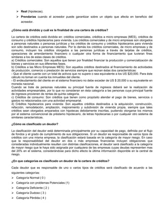  Real (hipotecas).
    Prendarias cuando el acreedor puede garantizar sobre un objeto que afecta en beneficio del
       acreedor.

¿Cómo está dividido y cuál es la finalidad de una cartera de créditos?

La cartera de créditos está dividida en: créditos comerciales, créditos a micro empresas (MES), créditos de
consumo y créditos hipotecarios para vivienda. Los créditos comerciales y de micro empresas son otorgados
a personas naturales o personas jurídicas y los créditos de consumo y créditos hipotecarios para vivienda
son sólo destinados a personas naturales. Por lo demás los créditos comerciales, de micro empresas y de
consumo, incluyen los créditos otorgados a las personas jurídicas a través de tarjetas de créditos,
operaciones de arrendamiento financiero o cualquier otra forma de financiamiento que tuvieran fines
similares a los de estas clases de créditos.
a) Créditos comerciales: Son aquellos que tienen por finalidad financiar la producción y comercialización de
bienes y servicios en sus diferentes fases.
b) Créditos a las Micro Empresas MES): Son aquellos créditos destinados al financiamiento de actividades
de producción, comercio o prestación de servicios siempre que reúnan éstas dos características:
- Que el cliente cuente con un total de activos que no supere o sea equivalente a los US $20,000. Para éste
cálculo no toman en cuenta los inmuebles del cliente.
- El endeudamiento del cliente en el sistema financiero no debe exceder de US $ 20,000 o su equivalente en
moneda nacional.
Cuando se trate de personas naturales su principal fuente de ingresos deberá ser la realización de
actividades empresariales, por lo que no consideran en ésta categoría a las personas cuya principal fuente
de ingresos provienen de rentas de quinta categoría.
c) Créditos de consumo: Son créditos que tienen como propósito atender el pago de bienes, servicios o
gastos no relacionados con una actividad empresarial.
d) Créditos hipotecarios para vivienda: Son aquellos créditos destinados a la adquisición, construcción,
refacción, remodelación, ampliación, mejoramiento y subdivisión de vivienda propia, siempre que tales
créditos sean otorgados amparados con hipotecas debidamente inscritas, pudiendo otorgarse los mismos
por el sistema convencional de préstamo hipotecario, de letras hipotecarias o por cualquier otro sistema de
similares características.

¿Cómo es clasificado un deudor?

La clasificación del deudor está determinada principalmente por su capacidad de pago, definida por el flujo
de fondos y el grado de cumplimiento de sus obligaciones. Si un deudor es responsable de varios tipos de
créditos con una misma empresa, la clasificación estará basada en la categoría de mayor riesgo. En caso
que la responsabilidad del deudor en dos o más empresas financieras incluyen obligaciones que
consideradas individualmente resulten con distintas clasificaciones, el deudor será clasificado a la categoría
de mayor riesgo que le haya sido asignada por cualquiera de las empresas cuyas deudas representen mas
del 20% en el sistema, considerándose para dicho efecto la última información disponible en la central de
riesgo.

¿En que categorías es clasificado un deudor de la cartera de créditos?

Cada deudor que es responsable de uno o varios tipos de créditos será clasificado de acuerdo a las
siguientes categorías:
 Categoría Normal ( 0 )
 Categoría con problemas Potenciales (1)
 Categoría Deficiente ( 2 )
 Categoría Dudoso ( 3 )
 Categoría Pérdida ( 4 )
 