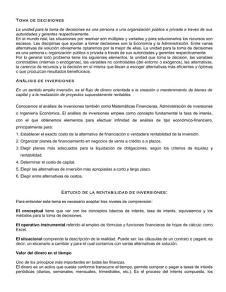 Toma de decisiones

La unidad para la toma de decisiones es una persona o una organización pública o privada a través de sus
autoridades y gerentes respectivamente.
En el mundo real, las situaciones por resolver son múltiples y variadas y para solucionarlos los recursos son
escasos. Las disciplinas que ayudan a tomar decisiones son la Economía y la Administración. Entre varias
alternativas de solución obviamente optaremos por la mejor de ellas. La unidad para la toma de decisiones
es una persona u organización pública o privada a través de sus autoridades y gerentes respectivamente.
Por lo general todo problema tiene los siguientes elementos: la unidad que toma la decisión, las variables
controlables (internas o endógenas), las variables no controlables (del entorno o exógenos), las alternativas,
la carencia de recursos y la decisión en sí misma que llevan a escoger alternativas más eficientes y óptimas
o que produzcan resultados beneficiosos.

Análisis de inversiones

En un sentido amplio inversión, es el flujo de dinero orientada a la creación o mantenimiento de bienes de
capital y a la realización de proyectos supuestamente rentables.

Conocemos al análisis de inversiones también como Matemáticas Financieras, Administración de nversiones
o Ingeniería Económica. El análisis de inversiones emplea como concepto fundamental la tasa de interés,
con el que obtenemos elementos para efectuar infinidad de análisis de tipo económico-financiero,
principalmente para:
1. Establecer el exacto costo de la alternativa de financiación o verdadera rentabilidad de la inversión.
2. Organizar planes de financiamiento en negocios de venta a crédito o a plazos.
3. Elegir planes más adecuados para la liquidación de obligaciones, según los criterios de liquidez y
  rentabilidad.
4. Determinar el costo de capital.
5. Elegir las alternativas de inversión más apropiadas a corto y largo plazo.
6. Elegir entre alternativas de costos.


                          Estudio de la rentabilidad de inversiones:

Para entender este tema es necesario aceptar tres niveles de comprensión:

El conceptual tiene que ver con los conceptos básicos de interés, tasa de interés, equivalencia y los
métodos para la toma de decisiones.

El operativo instrumental referido al empleo de fórmulas y funciones financieras de hojas de cálculo como
Excel.

El situacional comprende la descripción de la realidad. Puede ser: las cláusulas de un contrato o pagaré; es
decir, un escenario a cambiar y para el cual contamos con varias alternativas de solución.

Valor del dinero en el tiempo

Uno de los principios más importantes en todas las finanzas.
El dinero es un activo que cuesta conforme transcurre el tiempo, permite comprar o pagar a tasas de interés
periódicas (diarias, semanales, mensuales, trimestrales, etc.). Es el proceso del interés compuesto, los
 