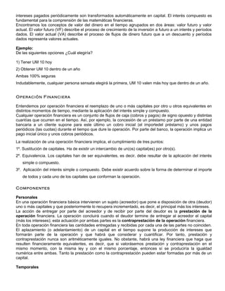 intereses pagados periódicamente son transformados automáticamente en capital. El interés compuesto es
fundamental para la comprensión de las matemáticas financieras.
Encontramos los conceptos de valor del dinero en el tiempo agrupados en dos áreas: valor futuro y valor
actual. El valor futuro (VF) describe el proceso de crecimiento de la inversión a futuro a un interés y períodos
dados. El valor actual (VA) describe el proceso de flujos de dinero futuro que a un descuento y períodos
dados representa valores actuales.

Ejemplo:
De las siguientes opciones ¿Cuál elegiría?

1) Tener UM 10 hoy
2) Obtener UM 10 dentro de un año
Ambas 100% seguras
Indudablemente, cualquier persona sensata elegirá la primera, UM 10 valen más hoy que dentro de un año.


Operación Financiera

Entendemos por operación financiera el reemplazo de uno o más capitales por otro u otros equivalentes en
distintos momentos de tiempo, mediante la aplicación del interés simple y compuesto.
Cualquier operación financiera es un conjunto de flujos de caja (cobros y pagos) de signo opuesto y distintas
cuantías que ocurren en el tiempo. Así, por ejemplo, la concesión de un préstamo por parte de una entidad
bancaria a un cliente supone para este último un cobro inicial (el importedel préstamo) y unos pagos
periódicos (las cuotas) durante el tiempo que dure la operación. Por parte del banco, la operación implica un
pago inicial único y unos cobros periódicos.
La realización de una operación financiera implica, el cumplimiento de tres puntos:
1º. Sustitución de capitales. Ha de existir un intercambio de un(os) capital(es) por otro(s).
2º. Equivalencia. Los capitales han de ser equivalentes, es decir, debe resultar de la aplicación del interés
   simple o compuesto.
3º. Aplicación del interés simple o compuesto. Debe existir acuerdo sobre la forma de determinar el importe
   de todos y cada uno de los capitales que conforman la operación.

Componentes

Personales
En una operación financiera básica intervienen un sujeto (acreedor) que pone a disposición de otra (deudor)
uno o más capitales y que posteriormente lo recupera incrementado, es decir, el principal más los intereses.
La acción de entregar por parte del acreedor y de recibir por parte del deudor es la prestación de la
operación financiera. La operación concluirá cuando el deudor termine de entregar al acreedor el capital
(más los intereses); esta actuación por ambas partes es la contraprestación de la operación financiera.
En toda operación financiera las cantidades entregadas y recibidas por cada una de las partes no coinciden.
El aplazamiento (o adelantamiento) de un capital en el tiempo supone la producción de intereses que
formarán parte de la operación y que habrá que considerar y cuantificar. Por tanto, prestación y
contraprestación nunca son aritméticamente iguales. No obstante, habrá una ley financiera que haga que
resulten financieramente equivalentes, es decir, que si valorásemos prestación y contraprestación en el
mismo momento, con la misma ley y con el mismo porcentaje, entonces sí se produciría la igualdad
numérica entre ambas. Tanto la prestación como la contraprestación pueden estar formadas por más de un
capital.

Temporales
 