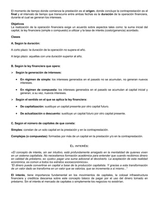 El momento de tiempo donde comienza la prestación es el origen, donde concluye la contraprestación es el
final y el intervalo de tiempo que transcurre entre ambas fechas es la duración de la operación financiera,
durante el cual se generan los intereses.

Objetivos
La realización de la operación financiera exige un acuerdo sobre aspectos tales como: la suma inicial del
capital, la ley financiera (simple o compuesto) a utilizar y la tasa de interés (costo/ganancia) acordado.

Clases

A. Según la duración:

A corto plazo: la duración de la operación no supera el año.

A largo plazo: aquellas con una duración superior al año.


B. Según la ley financiera que opera:

 Según la generación de intereses:

   •     En régimen de simple: los intereses generados en el pasado no se acumulan, no generan nuevos
         intereses.

   •     En régimen de compuesta: los intereses generados en el pasado se acumulan al capital inicial y
         generan, a su vez, nuevos intereses.

 Según el sentido en el que se aplica la ley financiera:

   •     De capitalización: sustituye un capital presente por otro capital futuro.

   •     De actualización o descuento: sustituye un capital futuro por otro capital presente.


C. Según el número de capitales de que consta:

Simples: constan de un solo capital en la prestación y en la contraprestación.

Complejas (o compuestas): formadas por más de un capital en la prestación y/o en la contraprestación.


                                                 El interés:

«El concepto de interés, sin ser intuitivo, está profundamente arraigado en la mentalidad de quienes viven
en un sistema capitalista. No necesitamos formación académica para entender que cuando recibimos dinero
en calidad de préstamo, es «justo» pagar una suma adicional al devolverlo. La aceptación de esta realidad
económica, es común a todos los estratos socioeconómicos».
“El dinero puede convertirse en capital a base de la producción capitalista. Y gracias a esta transformación
de un valor dado se transforma en un valor que se valoriza, que se incrementa a sí mismo...”

El interés, tiene importancia fundamental en los movimientos de capitales, la colosal infraestructura
financiera y crediticia descansa sobre este concepto básico de pagar por el uso del dinero tomado en
préstamo. Sin el interés el mercado de capitales o simplemente los negocios no existirían.
 