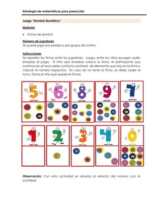 Estrategia de matemáticas para preescolar
Juego “Dominó Numérico”
Material:
 Fichas de dominó
Número de jugadores:
Se puede jugar por parejas o por grupos de 5 niños.
Instrucciones
Se reparten las fichas entre los jugadores. Luego, entre los niños escogen quién
empieza el juego. El niño que empieza coloca su ficha, el participante que
continúa en el turno debe contar la cantidad de elementos que hay en la ficha y
colocar el número respectivo. En caso de no tener la ficha, se debe ceder el
turno. Gana el niño que quede sin fichas.
Observación: Con esta actividad se refuerza la relación del número con la
cantidad.
 