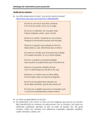 Estrategia de matemáticas para preescolar
Grafía de los números
 Los niños observarán el video “La canción de los números”
http://www.youtube.com/watch?v=-69eHd3SHSQ
El cero es una rosca que dice cómeme
Si tú no te la comes, yo la voy a coger
El uno es un soldado con una gran nariz
Parece resfriado, amén, Jesús, hachís.
El dos es un patito, nadando en una charca
Persigue a mamá pata porque se le escapa
El tres es un gusano que trabaja en el circo,
Baila sobre su cola, intentando dar un brinco
El cuatro es una silla que ha puesto boca abajo
Si tú quieres sentarte, te va a costar trabajo
El cinco un policía un poquito barrigón
Lleva puesta una gorra para que no le dé el sol
El seis es una guinda vestidita de rojo
Con un rabito largo por donde yo la cojo
El siete es un camino que no tiene salida
El coche gira y gira y se aburre enseguida
El ocho son las gafas de la abuela Lulú
Se las dejo olvidadas, ¿Se las devuelves tú?
El nueve es un globito que se ha comprado Juan,
Y como lo ha perdido llora y llama mamá.
 Los niños se aprenderán la canción
 Se presentará a los chicos un friso con las imágenes que evoca la canción:
Ellos identificarán los números, los relacionaran con su nombre y los harán en
diferentes superficies. Ejemplo: el aire, el suelo, el pupitre, etc. De igual
manera, harán los números con diferentes materiales. Ejemplo: plastilina,
caolín, tempera, colores, etc.
 