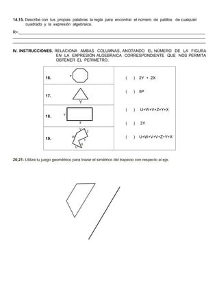 14,15. Describe con tus propias palabras la regla para encontrar el número de palillos de cualquier 
cuadrado y la expresión algebraica. 
R=._____________________________________________________________________________________ 
________________________________________________________________________________________ 
________________________________________________________________________________________ 
IV. INSTRUCCIONES. RELACIONA AMBAS COLUMNAS, ANOTANDO EL NÚMERO DE LA FIGURA 
EN LA EXPRESIÓN ALGEBRAICA CORRESPONDIENTE QUE NOS PERMITA 
OBTENER EL PERÍMETRO. 
20,21. Utiliza tu juego geométrico para trazar el simétrico del trapecio con respecto al eje. 
16. 
( ) 2Y + 2X 
( ) 8P 
( ) U+W+V+Z+Y+X 
( ) 3Y 
( ) U+W+V+V+Z+Y+X 
17. 
18. 
19. 
Y 
Y 
Z 
X 
V 
W 
U 
 