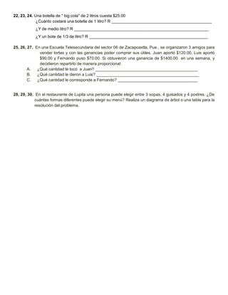 22, 23, 24. Una botella de " big cola" de 2 litros cuesta $25.00 
¿Cuánto costará una botella de 1 litro? R ____________________________________________ 
¿Y de medio litro? R ___________________________________________________________ 
¿Y un bote de 1/3 de litro? R ____________________________________________________ 
25, 26, 27. En una Escuela Telesecundaria del sector 06 de Zacapoaxtla, Pue., se organizaron 3 amigos para vender tortas y con las ganancias poder comprar sus útiles. Juan aportó $120.00, Luis aportó $90.00 y Fernando puso $70.00. Si obtuvieron una ganancia de $1400.00 en una semana, y decidieron repartirlo de manera proporcional: 
A. ¿Qué cantidad le tocó a Juan? _____________________________________________ 
B. ¿Qué cantidad le dieron a Luis? _____________________________________________ 
C. ¿Qué cantidad le corresponde a Fernando? ___________________________________ 
28, 29, 30. En el restaurante de Lupita una persona puede elegir entre 3 sopas, 4 guisados y 4 postres. ¿De cuántas formas diferentes puede elegir su menú? Realiza un diagrama de árbol o una tabla para la resolución del problema. 
