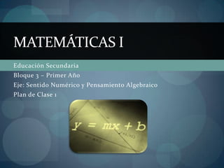 MATEMÁTICAS I
Educación Secundaria
Bloque 3 – Primer Año
Eje: Sentido Numérico y Pensamiento Algebraico
Plan de Clase 1

 