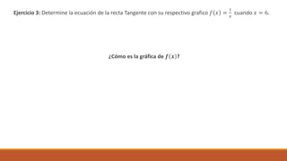 Ejercicio 3: Determine la ecuación de la recta Tangente con su respectivo grafico 𝑓 𝑥 =
1
𝑥
cuando 𝑥 = 6.
¿Cómo es la gráfica de 𝒇 𝒙 ?
 