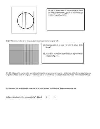 20-21. Utilizando el valor de los bloques algebraicos respectivamente (x2, x, y 1) 
22 - 23. Utilizando los instrumentos geométricos necesarios, en una circunferencia de 4 cm de radio obtén de manera precisa una tangente, señala el punto de tangencia y establece cuál es su relación con el radio ( realiza el ejercicio al reverso de la hoja) . 
24. Si se traza una secante y se le hace girar en un punto fijo de la circunferencia, podemos determinar que: 
25. Expresa cuáles son los factores de 9x2 - 36x = ( ) ( ) 
18- 19. Si observamos la ubicación de las líneas de derecha a izquierda, ¿Cuál es el nombre que reciben respectivamente? 
a) ¿Cuál es valor de la base y el valor la altura de la figura? 
b) ¿Cuál es la expresión algebraica que representa el área de la figura? 