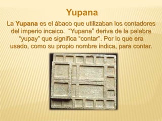 Yupana
La Yupana es el ábaco que utilizaban los contadores
del imperio incaico. “Yupana” deriva de la palabra
“yupay” que significa “contar”. Por lo que era
usado, como su propio nombre indica, para contar.