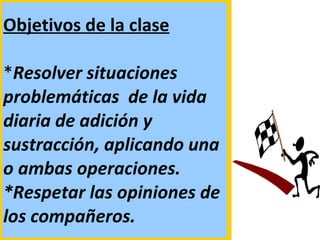 Objetivos de la clase   * Resolver situaciones problemáticas  de la vida diaria de adición y sustracción, aplicando una o ambas operaciones. *Respetar las opiniones de los compañeros. 