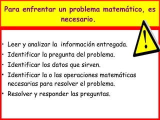 Para enfrentar un problema matemático, es necesario.  Leer y analizar la  información entregada. Identificar la pregunta del problema. Identificar los datos que sirven. Identificar la o las operaciones matemáticas necesarias para resolver el problema. Resolver y responder las preguntas. 