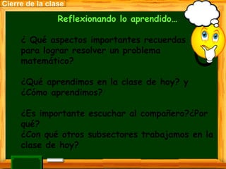 Reflexionando lo aprendido… ¿ Qué aspectos importantes recuerdas  para lograr resolver un problema matemático? ¿Qué aprendimos en la clase de hoy? y ¿Cómo aprendimos? ¿Es importante escuchar al compañero?¿Por qué? ¿Con qué otros subsectores trabajamos en la clase de hoy? Cierre de la clase 