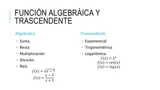 FUNCIÓN ALGEBRÁICA Y
TRASCENDENTE
Algebráica
• Suma
• Resta
• Multiplicación
• División
• Raíz
𝑓 𝑥 = 𝑥 − 7
𝑓 𝑥 =
𝑥 − 5
𝑥 + 3
Trascendente
• Exponencial
• Trigonométrica
• Logarítmica
𝑓 𝑥 = 2 𝑥
𝑓 𝑥 = 𝑠𝑒𝑛 𝑥
𝑓 𝑥 = 𝑙𝑜𝑔(𝑥)