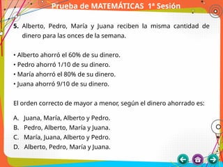 Prueba de MATEMÁTICAS 1ª Sesión
5. Alberto, Pedro, María y Juana reciben la misma cantidad de
dinero para las onces de la semana.
• Alberto ahorró el 60% de su dinero.
• Pedro ahorró 1/10 de su dinero.
• María ahorró el 80% de su dinero.
• Juana ahorró 9/10 de su dinero.
El orden correcto de mayor a menor, según el dinero ahorrado es:
A. Juana, María, Alberto y Pedro.
B. Pedro, Alberto, María y Juana.
C. María, Juana, Alberto y Pedro.
D. Alberto, Pedro, María y Juana.
 