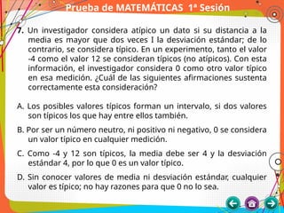 Prueba de MATEMÁTICAS 1ª Sesión
7. Un investigador considera atípico un dato si su distancia a la
media es mayor que dos veces I la desviación estándar; de lo
contrario, se considera típico. En un experimento, tanto el valor
-4 como el valor 12 se consideran típicos (no atípicos). Con esta
información, el investigador considera 0 como otro valor típico
en esa medición. ¿Cuál de las siguientes afirmaciones sustenta
correctamente esta consideración?
A. Los posibles valores típicos forman un intervalo, si dos valores
son típicos los que hay entre ellos también.
B. Por ser un número neutro, ni positivo ni negativo, 0 se considera
un valor típico en cualquier medición.
C. Como -4 y 12 son típicos, la media debe ser 4 y la desviación
estándar 4, por lo que 0 es un valor típico.
D. Sin conocer valores de media ni desviación estándar, cualquier
valor es típico; no hay razones para que 0 no lo sea.
 