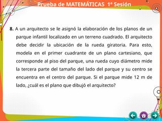 Prueba de MATEMÁTICAS 1ª Sesión
8. A un arquitecto se le asignó la elaboración de los planos de un
parque infantil localizado en un terreno cuadrado. El arquitecto
debe decidir la ubicación de la rueda giratoria. Para esto,
modela en el primer cuadrante de un plano cartesiano, que
corresponde al piso del parque, una rueda cuyo diámetro mide
la tercera parte del tamaño del lado del parque y su centro se
encuentra en el centro del parque. Si el parque mide 12 m de
lado, ¿cuál es el plano que dibujó el arquitecto?
 