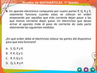 Prueba de MATEMÁTICAS 1ª Sesión
9. Un aparato electrónico compuesto por cuatro partes P, Q, R y S,
solamente funciona cuando estas se colocan en orden
empezando por aquellas que más corriente dejan pasar a las
que menos corriente dejan pasar. Un electricista que desea
armar el aparato mide el paso de corriente de cada parte
obteniendo las siguientes medidas:
¿En qué orden debe el electricista colocar las partes del dispositivo
para que este funcione?
A. S, Q, P y R.
B. P, R, Q y S.
C. R, P, Q y S.
D. Q, S, R y P.
 