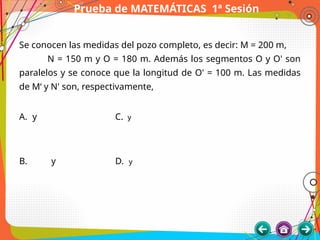 Prueba de MATEMÁTICAS 1ª Sesión
Se conocen las medidas del pozo completo, es decir: M = 200 m,
N = 150 m y O = 180 m. Además los segmentos O y O' son
paralelos y se conoce que la longitud de O' = 100 m. Las medidas
de M‘ y N' son, respectivamente,
A. y C. y
B. y D. y
 