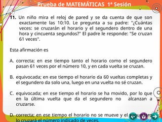 Prueba de MATEMÁTICAS 1ª Sesión
11. Un niño mira el reloj de pared y se da cuenta de que son
exactamente las 10:10. Le pregunta a su padre: "¿Cuántas
veces: se cruzarán el horario y el segundero dentro de una
hora y cincuenta segundos?" El padre le responde: "Se cruzan
61 veces".
Esta afirmación es
A. correcta; en ese tiempo tanto el horario como el segundero
pasan 61 veces por el número 10, y en cada vuelta se cruzan.
B. equivocada; en ese tiempo el horario da 60 vueltas completas y
el segundero da solo una, luego en una vuelta no sé cruzan.
C. equivocada; en ese tiempo el horario se ha movido, por lo que
en la última vuelta que da el segundero no alcanzan a
cruzarse.
D. correcta; en ese tiempo el horario no se mueve y el segundero
lo cruzará el número indicado de veces.
 