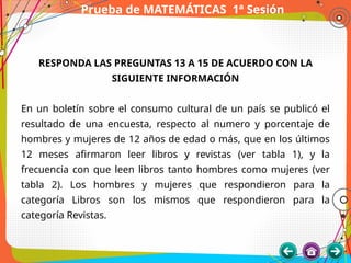 Prueba de MATEMÁTICAS 1ª Sesión
RESPONDA LAS PREGUNTAS 13 A 15 DE ACUERDO CON LA
SIGUIENTE INFORMACIÓN
En un boletín sobre el consumo cultural de un país se publicó el
resultado de una encuesta, respecto al numero y porcentaje de
hombres y mujeres de 12 años de edad o más, que en los últimos
12 meses afirmaron leer libros y revistas (ver tabla 1), y la
frecuencia con que leen libros tanto hombres como mujeres (ver
tabla 2). Los hombres y mujeres que respondieron para la
categoría Libros son los mismos que respondieron para la
categoría Revistas.
 