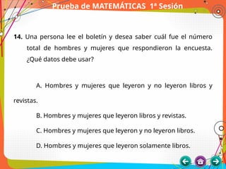 Prueba de MATEMÁTICAS 1ª Sesión
14. Una persona lee el boletín y desea saber cuál fue el número
total de hombres y mujeres que respondieron la encuesta.
¿Qué datos debe usar?
A. Hombres y mujeres que leyeron y no leyeron libros y
revistas.
B. Hombres y mujeres que leyeron libros y revistas.
C. Hombres y mujeres que leyeron y no leyeron libros.
D. Hombres y mujeres que leyeron solamente libros.
 