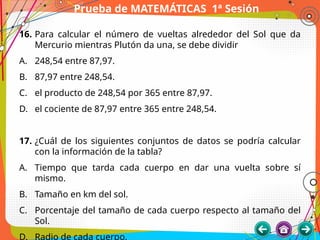Prueba de MATEMÁTICAS 1ª Sesión
16. Para calcular el número de vueltas alrededor del Sol que da
Mercurio mientras Plutón da una, se debe dividir
A. 248,54 entre 87,97.
B. 87,97 entre 248,54.
C. el producto de 248,54 por 365 entre 87,97.
D. el cociente de 87,97 entre 365 entre 248,54.
17. ¿Cuál de los siguientes conjuntos de datos se podría calcular
con la información de la tabla?
A. Tiempo que tarda cada cuerpo en dar una vuelta sobre sí
mismo.
B. Tamaño en km del sol.
C. Porcentaje del tamaño de cada cuerpo respecto al tamaño del
Sol.
D. Radio de cada cuerpo.
 