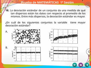 Prueba de MATEMÁTICAS 1ª Sesión
18. La desviación estándar de un conjunto da una medida de qué
tan dispersos están los datos con respecto al promedio de los
mismos. Entre más dispersos, la desviación estándar es mayor.
¿En cuál de los siguientes conjuntos la variable tiene mayor
desviación estándar?
A. C.
B. D.
 