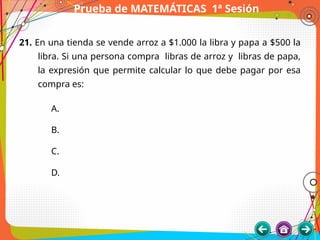 Prueba de MATEMÁTICAS 1ª Sesión
21. En una tienda se vende arroz a $1.000 la libra y papa a $500 la
libra. Si una persona compra libras de arroz y libras de papa,
la expresión que permite calcular lo que debe pagar por esa
compra es:
A.
B.
C.
D.
 