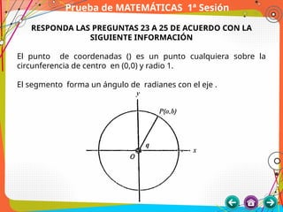 Prueba de MATEMÁTICAS 1ª Sesión
RESPONDA LAS PREGUNTAS 23 A 25 DE ACUERDO CON LA
SIGUIENTE INFORMACIÓN
El punto de coordenadas () es un punto cualquiera sobre la
circunferencia de centro en (0,0) y radio 1.
El segmento forma un ángulo de radianes con el eje .
 