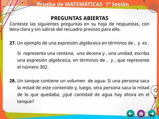 Prueba de MATEMÁTICAS 1ª Sesión
PREGUNTAS ABIERTAS
Conteste las siguientes preguntas en su hoja de respuestas, con
letra clara y sin salirse del recuadro previsto para ello.
27. Un ejemplo de una expresión algebraica en términos de , y es .
Si representa una centena, una decena y , una unidad, escriba
una expresión algebraica, en términos de , y , que represente
el número 302.
28. Un tanque contiene un volumen de agua. Si una persona saca
la mitad de este contenido y, luego, otra persona saca la mitad
de lo que quedaba, ¿qué cantidad de agua hay ahora en el
tanque?
 