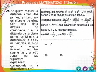 Prueba de MATEMÁTICAS 2ª Sesión
29. Se quiere calcular la
distancia entre dos
puntos, y , pero hay
un muro entre ellos.
Con una cinta
métrica, se
comprueba que la
distancia de a cierto
punto es 12 m y la
distancia de a es 15
m. También se sabe
que el ángulo
formado por los
segmentos y es 60°.
¿Cuál de las
siguientes
expresiones
corresponde a la
distancia entre y ?
A. C.
B. D.
 