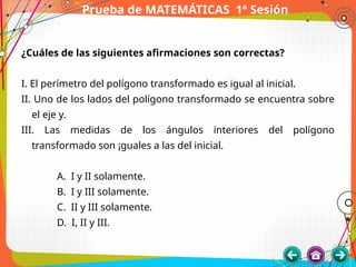 Prueba de MATEMÁTICAS 1ª Sesión
¿Cuáles de las siguientes afirmaciones son correctas?
I. El perímetro del polígono transformado es igual al inicial.
II. Uno de los lados del polígono transformado se encuentra sobre
el eje y.
III. Las medidas de los ángulos interiores del polígono
transformado son ¡guales a las del inicial.
A. I y II solamente.
B. I y III solamente.
C. II y III solamente.
D. I, II y III.
 