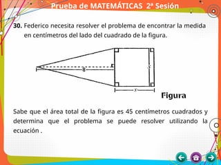 Prueba de MATEMÁTICAS 2ª Sesión
30. Federico necesita resolver el problema de encontrar la medida
en centímetros del lado del cuadrado de la figura.
Sabe que el área total de la figura es 45 centímetros cuadrados y
determina que el problema se puede resolver utilizando la
ecuación .
 
