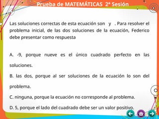 Prueba de MATEMÁTICAS 2ª Sesión
Las soluciones correctas de esta ecuación son y . Para resolver el
problema inicial, de las dos soluciones de la ecuación, Federico
debe presentar como respuesta
A. -9, porque nueve es el único cuadrado perfecto en las
soluciones.
B. las dos, porque al ser soluciones de la ecuación lo son del
problema.
C. ninguna, porque la ecuación no corresponde al problema.
D. 5, porque el lado del cuadrado debe ser un valor positivo.
 