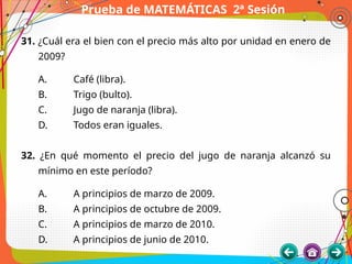 Prueba de MATEMÁTICAS 2ª Sesión
31. ¿Cuál era el bien con el precio más alto por unidad en enero de
2009?
A. Café (libra).
B. Trigo (bulto).
C. Jugo de naranja (libra).
D. Todos eran iguales.
32. ¿En qué momento el precio del jugo de naranja alcanzó su
mínimo en este período?
A. A principios de marzo de 2009.
B. A principios de octubre de 2009.
C. A principios de marzo de 2010.
D. A principios de junio de 2010.
 