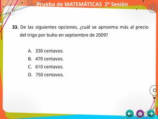 Prueba de MATEMÁTICAS 2ª Sesión
33. De las siguientes opciones, ¿cuál se aproxima más al precio
del trigo por bulto en septiembre de 2009?
A. 330 centavos.
B. 470 centavos.
C. 610 centavos.
D. 750 centavos.
 