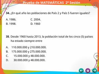Prueba de MATEMÁTICAS 2ª Sesión
34. ¿En qué año las poblaciones de País 2 y País 5 fueron iguales?
A. 1986. C. 2004.
B. 1998. D. 1960
35. Desde 1960 hasta 2013, la población total de los cinco (5) países
ha estado siempre entre
A. 110.000.000 y 210.000.000.
B. 175.000.000 y 275.000.000.
C. 15.000.000 y 48.000.000.
D. 30.000.000 y 48.000.000.
 