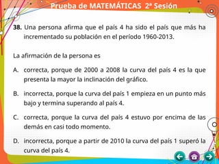 Prueba de MATEMÁTICAS 2ª Sesión
38. Una persona afirma que el país 4 ha sido el país que más ha
incrementado su población en el período 1960-2013.
La afirmación de la persona es
A. correcta, porque de 2000 a 2008 la curva del país 4 es la que
presenta la mayor la inclinación del gráfico.
B. incorrecta, porque la curva del país 1 empieza en un punto más
bajo y termina superando al país 4.
C. correcta, porque la curva del país 4 estuvo por encima de las
demás en casi todo momento.
D. incorrecta, porque a partir de 2010 la curva del país 1 superó la
curva del país 4.
 