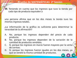 Prueba de MATEMÁTICAS 2ª Sesión
39. Teniendo en cuenta que los ingresos que tuvo la tienda por
cada tipo de producto equivalen a
una persona afirma que en los dos meses la tienda tuvo los
mismos ingresos totales.
¿La información de la gráfica es suficiente para determinar la
veracidad de la afirmación?
A. No, porque los ingresos dependen del precio de cada
producto.
B. No, porque los ingresos dependen de la variación de la
cantidad de productos vendidos.
C. Sí, porque los ingresos en marzo fueron mayores por la venta
de correas.
D. Sí, porque los ingresos fueron iguales en los dos meses, ya
que se vendió la misma cantidad de productos.
 