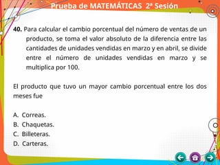 Prueba de MATEMÁTICAS 2ª Sesión
40. Para calcular el cambio porcentual del número de ventas de un
producto, se toma el valor absoluto de la diferencia entre las
cantidades de unidades vendidas en marzo y en abril, se divide
entre el número de unidades vendidas en marzo y se
multiplica por 100.
El producto que tuvo un mayor cambio porcentual entre los dos
meses fue
A. Correas.
B. Chaquetas.
C. Billeteras.
D. Carteras.
 