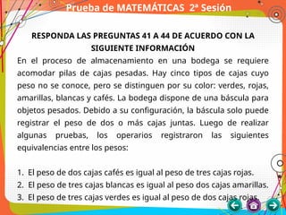 Prueba de MATEMÁTICAS 2ª Sesión
RESPONDA LAS PREGUNTAS 41 A 44 DE ACUERDO CON LA
SIGUIENTE INFORMACIÓN
En el proceso de almacenamiento en una bodega se requiere
acomodar pilas de cajas pesadas. Hay cinco tipos de cajas cuyo
peso no se conoce, pero se distinguen por su color: verdes, rojas,
amarillas, blancas y cafés. La bodega dispone de una báscula para
objetos pesados. Debido a su configuración, la báscula solo puede
registrar el peso de dos o más cajas juntas. Luego de realizar
algunas pruebas, los operarios registraron las siguientes
equivalencias entre los pesos:
1. El peso de dos cajas cafés es igual al peso de tres cajas rojas.
2. El peso de tres cajas blancas es igual al peso dos cajas amarillas.
3. El peso de tres cajas verdes es igual al peso de dos cajas rojas.
 