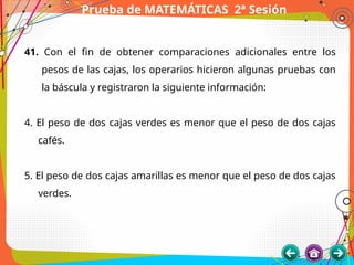Prueba de MATEMÁTICAS 2ª Sesión
41. Con el fin de obtener comparaciones adicionales entre los
pesos de las cajas, los operarios hicieron algunas pruebas con
la báscula y registraron la siguiente información:
4. El peso de dos cajas verdes es menor que el peso de dos cajas
cafés.
5. El peso de dos cajas amarillas es menor que el peso de dos cajas
verdes.
 