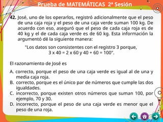 Prueba de MATEMÁTICAS 2ª Sesión
42. José, uno de los operarlos, registró adicionalmente que el peso
de una caja roja y el peso de una caja verde suman 100 kg. De
acuerdo con eso, aseguró que el peso de cada caja roja es de
40 kg y el de cada caja verde es de 60 kg. Esta información la
argumentó dé la siguiente manera:
"Los datos son consistentes con el registro 3 porque,
3 x 40 = 2 x 60 y 40 + 60 = 100".
El razonamiento de José es
A. correcto, porque el peso de una caja verde es igual al de una y
media caja roja.
B. correcto, porque es el único par de números que cumple las dos
igualdades.
C. incorrecto, porque existen otros números que suman 100, por
ejemplo, 70 y 30.
D. incorrecto, porque el peso de una caja verde es menor que el
peso de una roja.
 