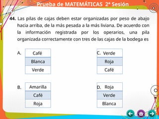 Prueba de MATEMÁTICAS 2ª Sesión
44. Las pilas de cajas deben estar organizadas por peso de abajo
hacia arriba, de la más pesada a la más liviana. De acuerdo con
la información registrada por los operarios, una pila
organizada correctamente con tres de las cajas de la bodega es
A. C.
B. D.
Café
Blanca
Verde
Amarilla
Café
Roja
Verde
Roja
Café
Roja
Verde
Blanca
 