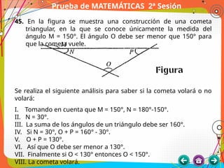 Prueba de MATEMÁTICAS 2ª Sesión
45. En la figura se muestra una construcción de una cometa
triangular, en la que se conoce únicamente la medida del
ángulo M = 150°. El ángulo O debe ser menor que 150° para
que la cometa vuele.
Se realiza el siguiente análisis para saber si la cometa volará o no
volará:
I. Tomando en cuenta que M = 150°, N = 180°-150°.
II. N = 30°.
III. La suma de los ángulos de un triángulo debe ser 160°.
IV. Si N = 30°, O + P = 160° - 30°.
V. O + P = 130°.
VI. Así que O debe ser menor a 130°.
VII. Finalmente si O < 130° entonces O < 150°.
VIII. La cometa volará.
 