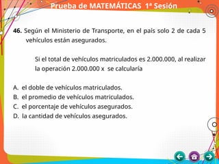 Prueba de MATEMÁTICAS 1ª Sesión
46. Según el Ministerio de Transporte, en el país solo 2 de cada 5
vehículos están asegurados.
Si el total de vehículos matriculados es 2.000.000, al realizar
la operación 2.000.000 x se calcularía
A. el doble de vehículos matriculados.
B. el promedio de vehículos matriculados.
C. el porcentaje de vehículos asegurados.
D. la cantidad de vehículos asegurados.
 