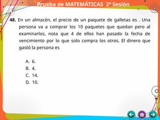Prueba de MATEMÁTICAS 2ª Sesión
48. En un almacén, el precio de un paquete de galletas es . Una
persona va a comprar los 10 paquetes que quedan pero al
examinarlos, nota que 4 de ellos han pasado la fecha de
vencimiento por lo que solo compra los otros. El dinero que
gastó la persona es
A. 6.
B. 4.
C. 14.
D. 10.
 